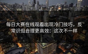 每日大赛在线观看出现冷门技巧，反常识但合理更高效：这次不一样