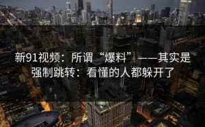 新91视频：所谓“爆料”——其实是强制跳转：看懂的人都躲开了