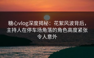 糖心vlog深度揭秘：花絮风波背后，主持人在停车场角落的角色高度紧张令人意外