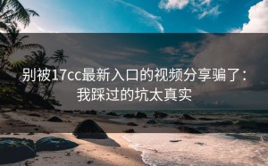 别被17cc最新入口的视频分享骗了：我踩过的坑太真实