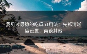 我见过最稳的吃瓜51用法：先抓清晰度设置，再谈其他