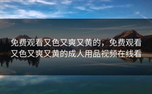 免费观看又色又爽又黄的，免费观看又色又爽又黄的成人用品视频在线看