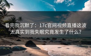 看完我沉默了：17c官网视频直播这波太真实到我失眠究竟发生了什么？