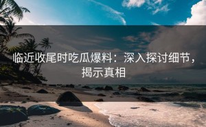 临近收尾时吃瓜爆料：深入探讨细节，揭示真相