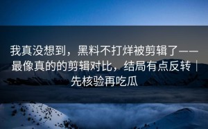 我真没想到，黑料不打烊被剪辑了——最像真的的剪辑对比，结局有点反转｜先核验再吃瓜