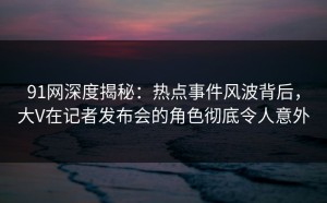 91网深度揭秘：热点事件风波背后，大V在记者发布会的角色彻底令人意外
