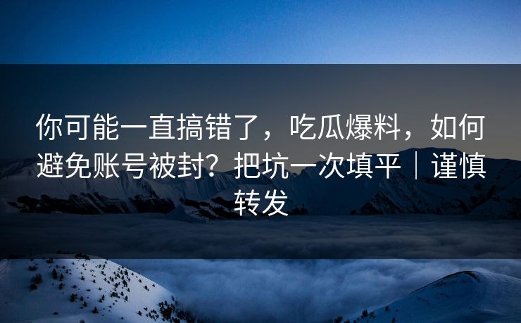 你可能一直搞错了，吃瓜爆料，如何避免账号被封？把坑一次填平｜谨慎转发