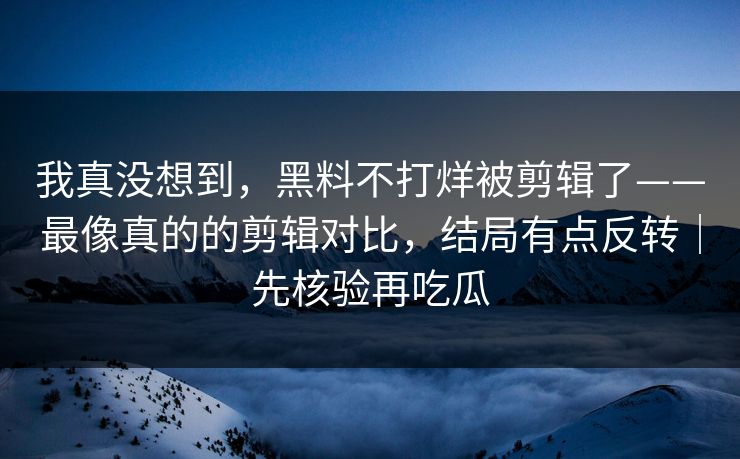 我真没想到,黑料不打烊被剪辑了——最像真的的剪辑对比,结局有点反转|先核验再吃瓜 我真没想到,黑料不打烊被剪辑了——最像真的的剪辑对比,结局有点反转|先核验再吃瓜