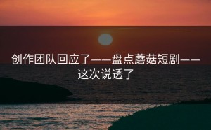 创作团队回应了——盘点蘑菇短剧——这次说透了