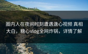 圈内人在夜间时刻遭遇溏心视频 真相大白，糖心vlog全网炸锅，详情了解