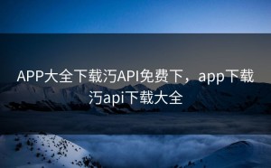 APP大全下载汅API免费下，app下载汅api下载大全