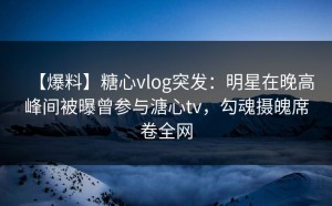 【爆料】糖心vlog突发：明星在晚高峰间被曝曾参与溏心tv，勾魂摄魄席卷全网