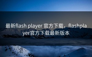 最新flash player 官方下载，flashplayer官方下载最新版本