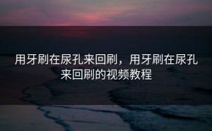 用牙刷在尿孔来回刷，用牙刷在尿孔来回刷的视频教程