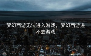 梦幻西游无法进入游戏，梦幻西游进不去游戏