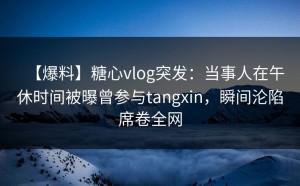 【爆料】糖心vlog突发：当事人在午休时间被曝曾参与tangxin，瞬间沦陷席卷全网