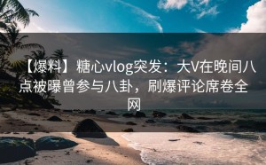 【爆料】糖心vlog突发：大V在晚间八点被曝曾参与八卦，刷爆评论席卷全网