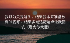 我以为只是噱头，结果我本来准备放弃91视频，结果多端适配这点让我回坑（看完你就懂）