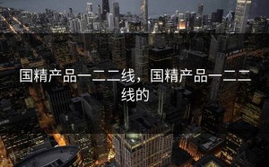 国精产品一二二线，国精产品一二二线的
