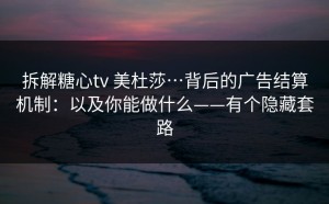 拆解糖心tv 美杜莎…背后的广告结算机制：以及你能做什么——有个隐藏套路