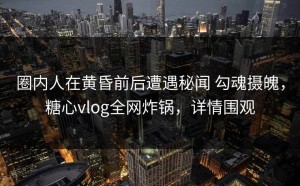 圈内人在黄昏前后遭遇秘闻 勾魂摄魄，糖心vlog全网炸锅，详情围观