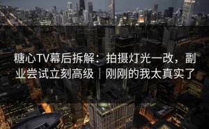 糖心TV幕后拆解：拍摄灯光一改，副业尝试立刻高级｜刚刚的我太真实了