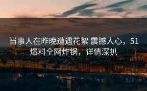 当事人在昨晚遭遇花絮 震撼人心，51爆料全网炸锅，详情深扒