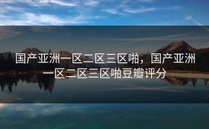 国产亚洲一区二区三区啪，国产亚洲一区二区三区啪豆瓣评分
