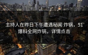 主持人在昨日下午遭遇秘闻 炸锅，51爆料全网炸锅，详情点击