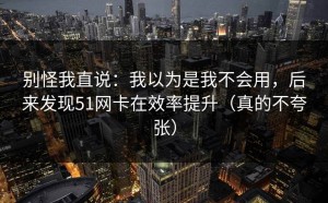 别怪我直说：我以为是我不会用，后来发现51网卡在效率提升（真的不夸张）