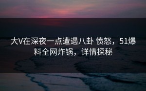 大V在深夜一点遭遇八卦 愤怒，51爆料全网炸锅，详情探秘