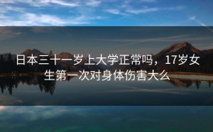 日本三十一岁上大学正常吗，17岁女生第一次对身体伤害大么