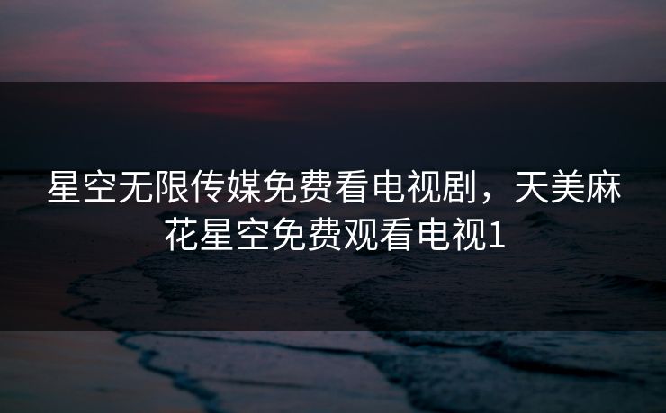 星空无限传媒免费看电视剧，天美麻花星空免费观看电视1