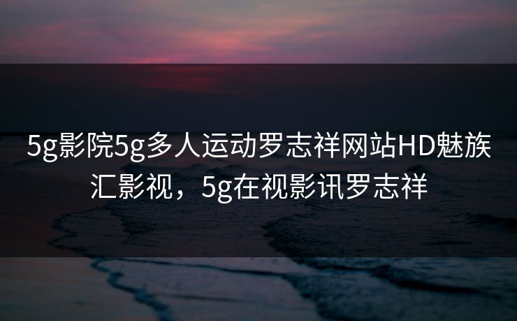 5g影院5g多人运动罗志祥网站HD魅族汇影视，5g在视影讯罗志祥