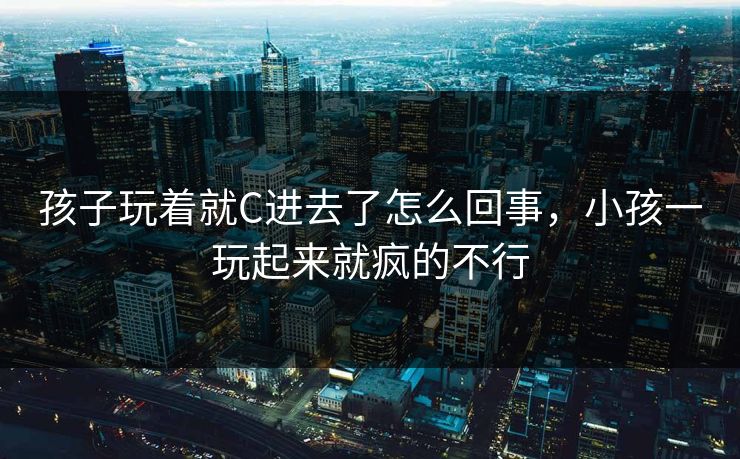 孩子玩着就C进去了怎么回事，小孩一玩起来就疯的不行