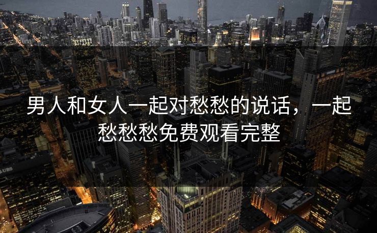 男人和女人一起对愁愁的说话，一起愁愁愁免费观看完整