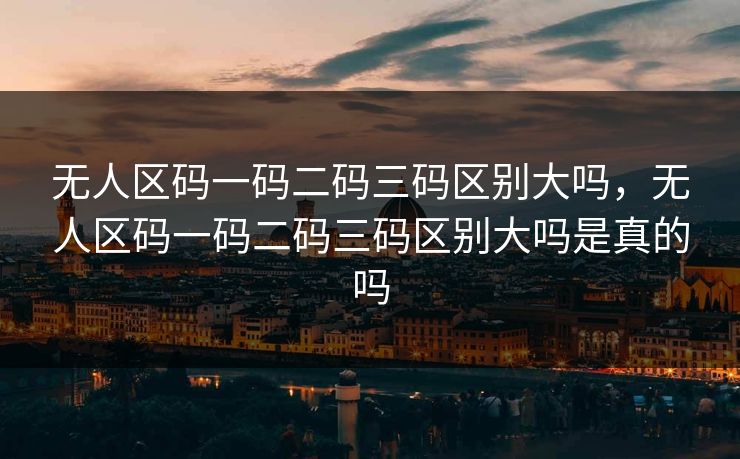 无人区码一码二码三码区别大吗，无人区码一码二码三码区别大吗是真的吗