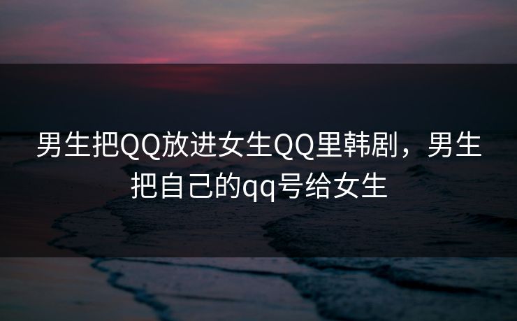 男生把QQ放进女生QQ里韩剧，男生把自己的qq号给女生
