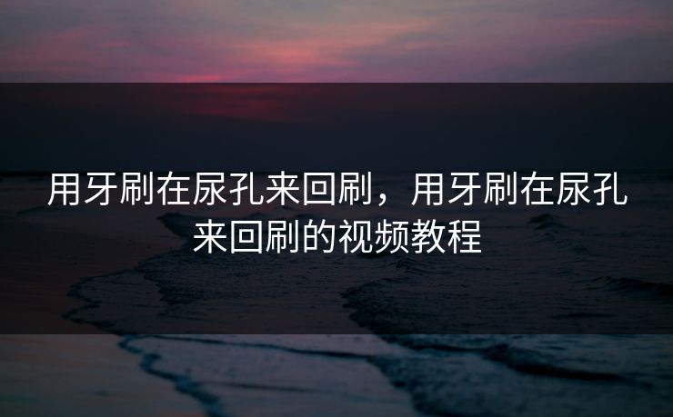 用牙刷在尿孔来回刷，用牙刷在尿孔来回刷的视频教程