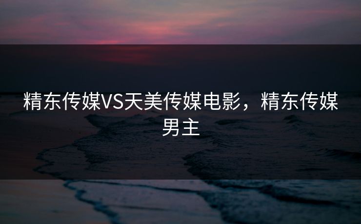 精东传媒VS天美传媒电影，精东传媒男主