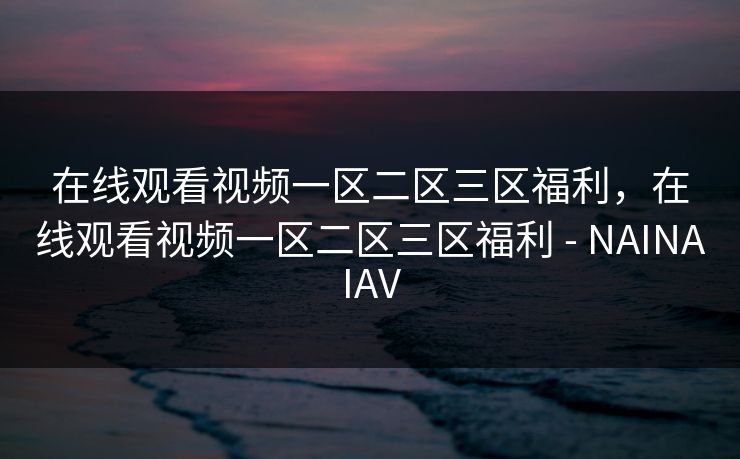 在线观看视频一区二区三区福利，在线观看视频一区二区三区福利 - NAINAIAV