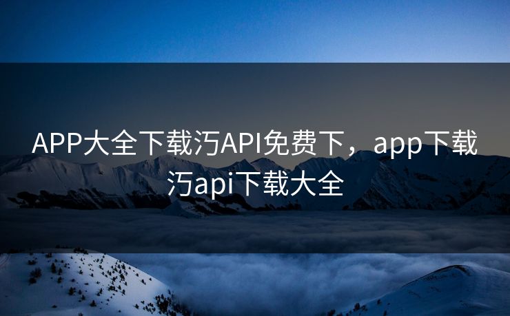 APP大全下载汅API免费下，app下载汅api下载大全