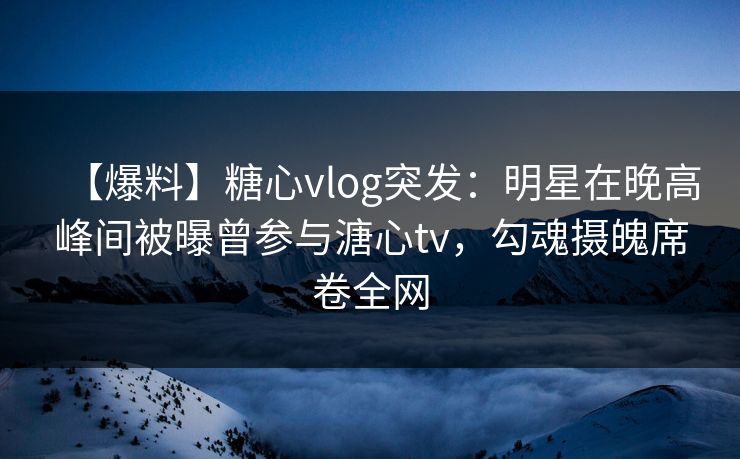【爆料】糖心vlog突发：明星在晚高峰间被曝曾参与溏心tv，勾魂摄魄席卷全网