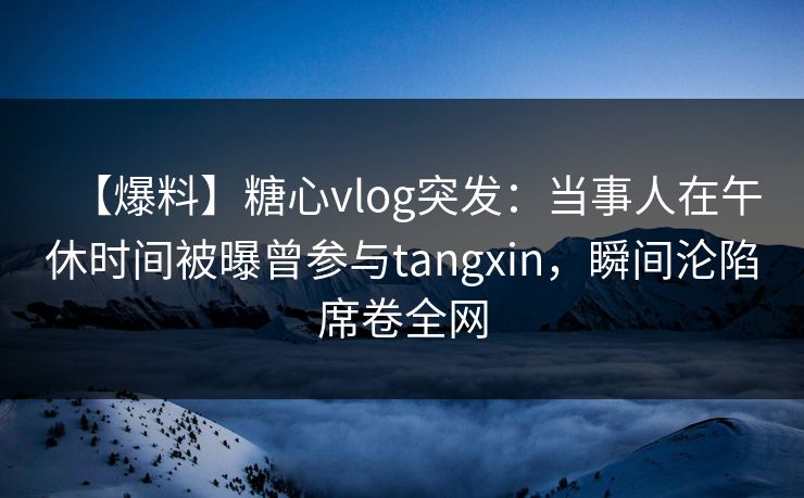 【爆料】糖心vlog突发：当事人在午休时间被曝曾参与tangxin，瞬间沦陷席卷全网