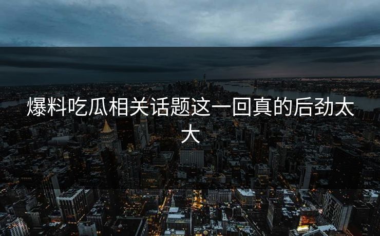 爆料吃瓜相关话题这一回真的后劲太大