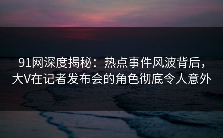 91网深度揭秘：热点事件风波背后，大V在记者发布会的角色彻底令人意外