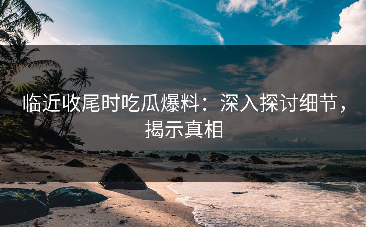 临近收尾时吃瓜爆料：深入探讨细节，揭示真相