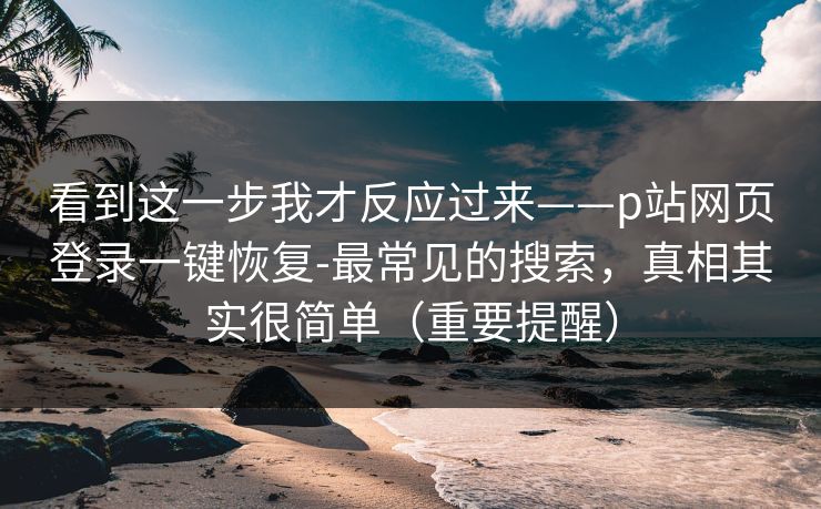 看到这一步我才反应过来——p站网页登录一键恢复-最常见的搜索，真相其实很简单（重要提醒）