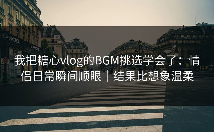 我把糖心vlog的BGM挑选学会了:情侣日常瞬间顺眼|结果比想象温柔 我把糖心vlog的BGM挑选学会了:情侣日常瞬间顺眼|结果比想象温柔