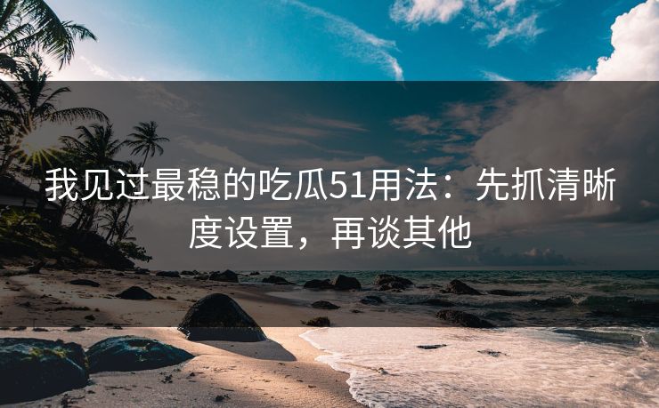 我见过最稳的吃瓜51用法：先抓清晰度设置，再谈其他